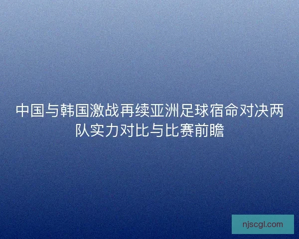 中国与韩国激战再续亚洲足球宿命对决两队实力对比与比赛前瞻