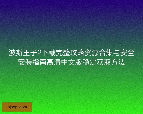 波斯王子2下载完整攻略资源合集与安全安装指南高清中文版稳定获取方法