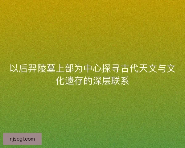 以后羿陵墓上部为中心探寻古代天文与文化遗存的深层联系