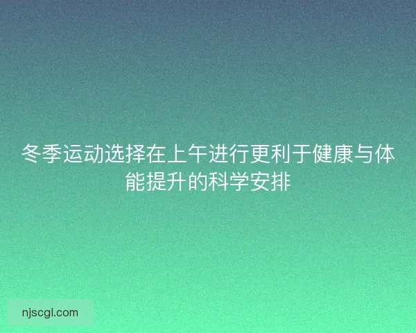 冬季运动选择在上午进行更利于健康与体能提升的科学安排
