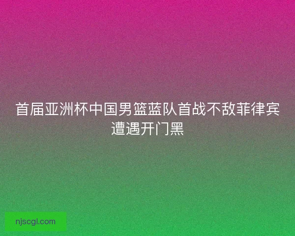 首届亚洲杯中国男篮蓝队首战不敌菲律宾遭遇开门黑