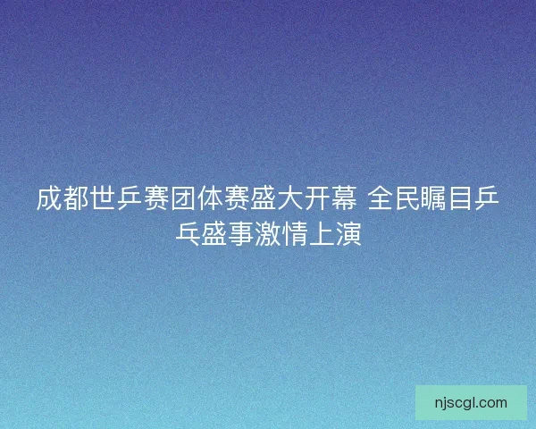 成都世乒赛团体赛盛大开幕 全民瞩目乒乓盛事激情上演