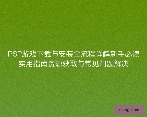 PSP游戏下载与安装全流程详解新手必读实用指南资源获取与常见问题解决