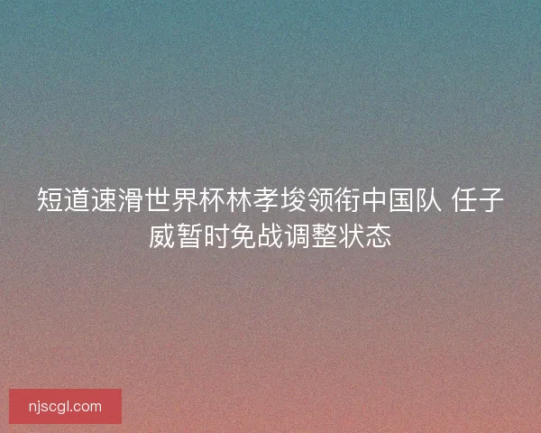 短道速滑世界杯林孝埈领衔中国队 任子威暂时免战调整状态